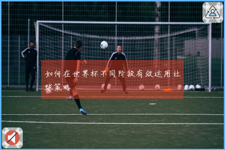 如何在世界杯不同阶段有效运用让球策略