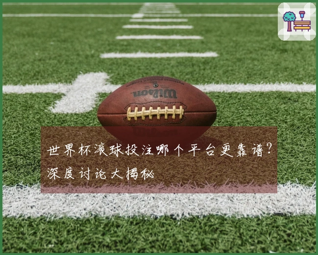 世界杯滚球投注哪个平台更靠谱？深度讨论大揭秘