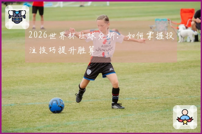 2026世界杯让球分析：如何掌握投注技巧提升胜算